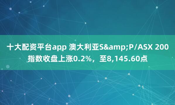 十大配资平台app 澳大利亚S&P/ASX 200指数收盘上涨0.2%，至8,145.60点