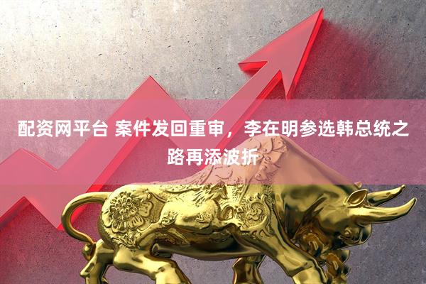 配资网平台 案件发回重审，李在明参选韩总统之路再添波折