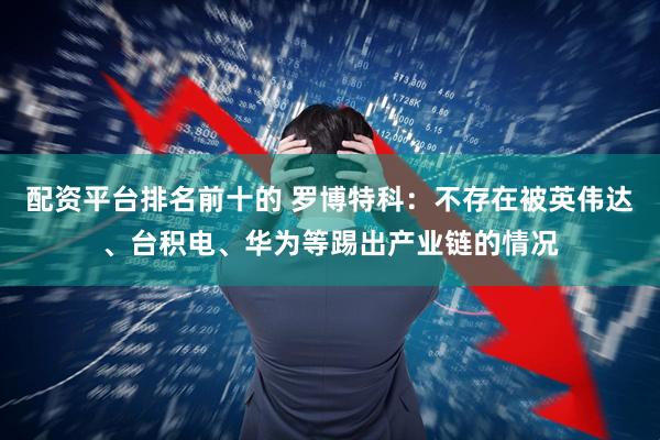 配资平台排名前十的 罗博特科：不存在被英伟达、台积电、华为等踢出产业链的情况