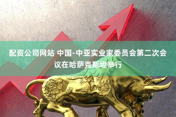 配资公司网站 中国-中亚实业家委员会第二次会议在哈萨克斯坦举行