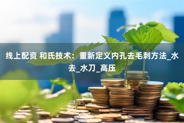 线上配资 和氏技术：重新定义内孔去毛刺方法_水去_水刀_高压