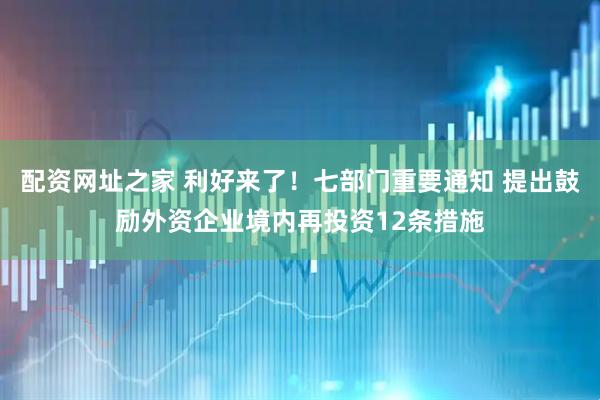 配资网址之家 利好来了！七部门重要通知 提出鼓励外资企业境内再投资12条措施